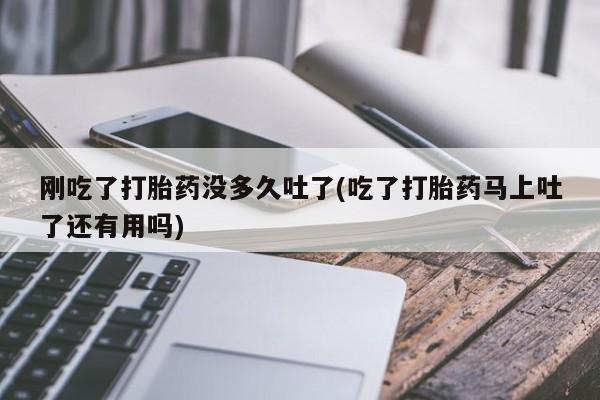 打胎药专卖微信方式刚吃了打胎药没多久吐了(吃了打胎药马上吐了还有用吗)