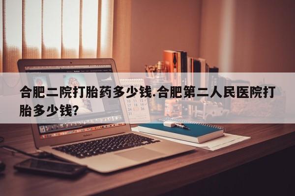 打胎药专卖微信方式合肥二院打胎药多少钱.合肥第二人民医院打胎多少钱？