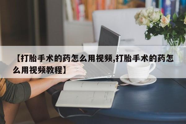 打胎药专卖微信方式【打胎手术的药怎么用视频,打胎手术的药怎么用视频教程】