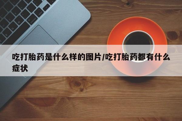 打胎药专卖微信方式吃打胎药是什么样的图片/吃打胎药都有什么症状
