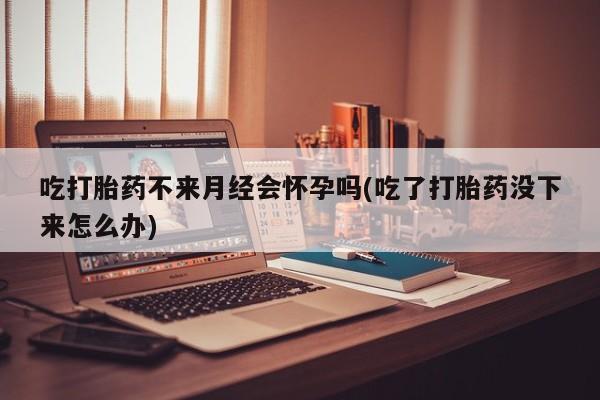 打胎药专卖微信方式吃打胎药不来月经会怀孕吗(吃了打胎药没下来怎么办)