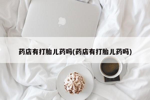 打胎药专卖微信方式药店有打胎儿药吗(药店有打胎儿药吗)