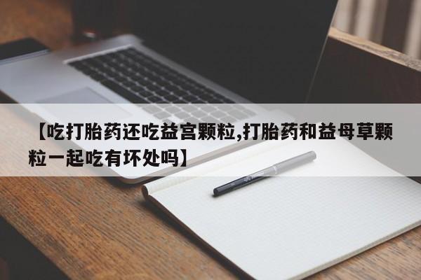 打胎药专卖微信方式【吃打胎药还吃益宫颗粒,打胎药和益母草颗粒一起吃有坏处吗】