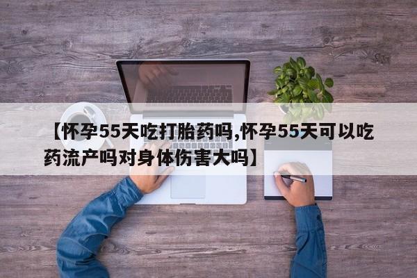 打胎药专卖微信方式【怀孕55天吃打胎药吗,怀孕55天可以吃药流产吗对身体伤害大吗】