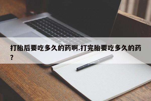 打胎药专卖微信方式打胎后要吃多久的药啊.打完胎要吃多久的药？