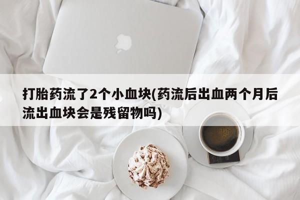 打胎药专卖微信方式打胎药流了2个小血块(药流后出血两个月后流出血块会是残留物吗)
