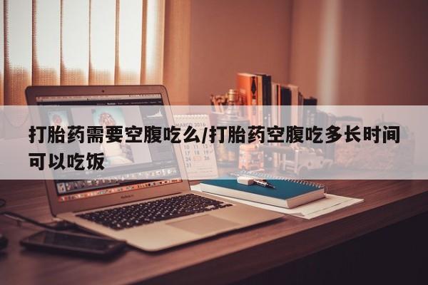 打胎药专卖微信方式打胎药需要空腹吃么/打胎药空腹吃多长时间可以吃饭