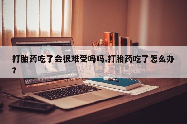 打胎药专卖微信方式打胎药吃了会很难受吗吗.打胎药吃了怎么办？
