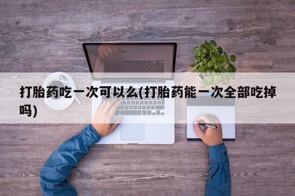 打胎药专卖微信方式打胎药吃一次可以么(打胎药能一次全部吃掉吗)
