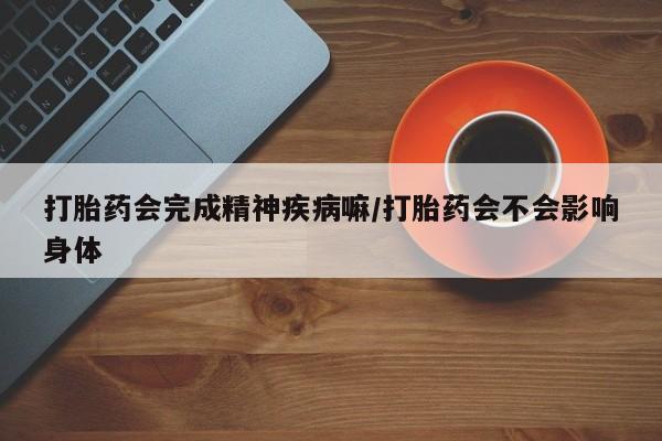 打胎药专卖微信方式打胎药会完成精神疾病嘛/打胎药会不会影响身体