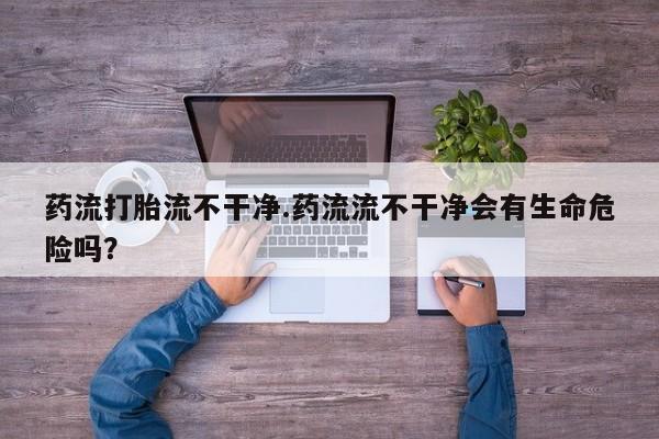 打胎药专卖微信方式药流打胎流不干净.药流流不干净会有生命危险吗？