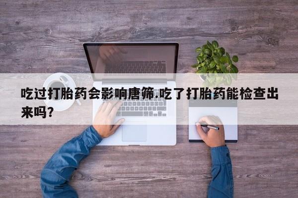 打胎药专卖微信方式吃过打胎药会影响唐筛.吃了打胎药能检查出来吗？
