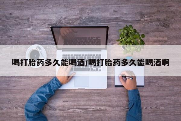 打胎药专卖微信方式喝打胎药多久能喝酒/喝打胎药多久能喝酒啊