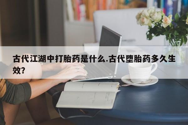 打胎药专卖微信方式古代江湖中打胎药是什么.古代堕胎药多久生效？