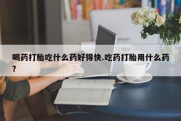 打胎药专卖微信方式喝药打胎吃什么药好得快.吃药打胎用什么药？