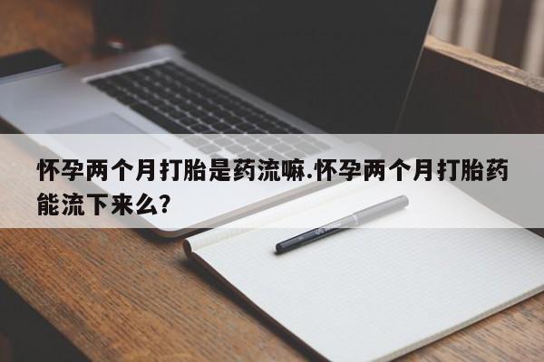 打胎药专卖微信方式怀孕两个月打胎是药流嘛.怀孕两个月打胎药能流下来么？