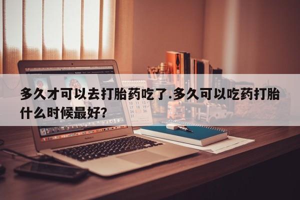 打胎药专卖微信方式多久才可以去打胎药吃了.多久可以吃药打胎什么时候最好？