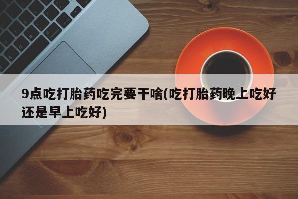 打胎药专卖微信方式9点吃打胎药吃完要干啥(吃打胎药晚上吃好还是早上吃好)