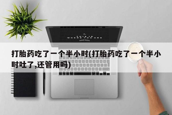 打胎药专卖微信方式打胎药吃了一个半小时(打胎药吃了一个半小时吐了,还管用吗)
